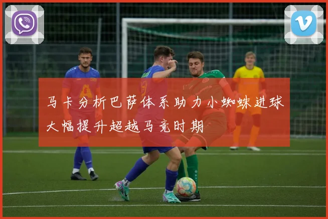 马卡分析巴萨体系助力小蜘蛛进球大幅提升超越马竞时期