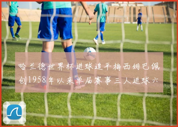 哈兰德世界杯进球追平梅西姆巴佩创1958年以来单届赛事三人进球六次新纪录