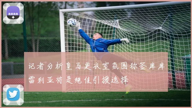 记者分析皇马更衣室氛围称签库库雷利亚将是绝佳引援选择