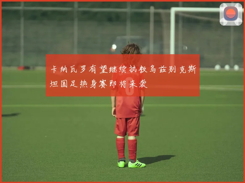 卡纳瓦罗有望继续执教乌兹别克斯坦国足热身赛即将来袭