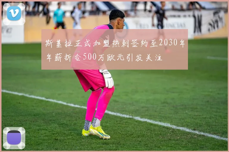 斯基拉正式加盟热刺签约至2030年年薪折合500万欧元引发关注