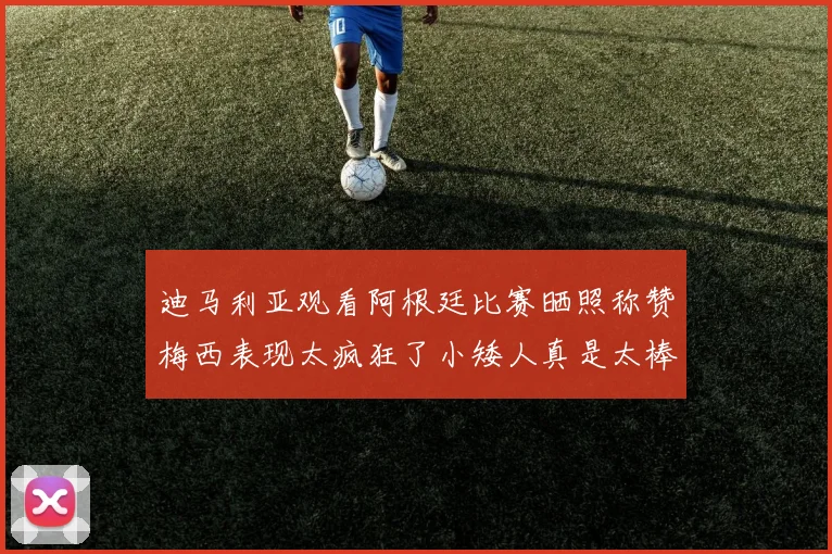 迪马利亚观看阿根廷比赛晒照称赞梅西表现太疯狂了小矮人真是太棒了