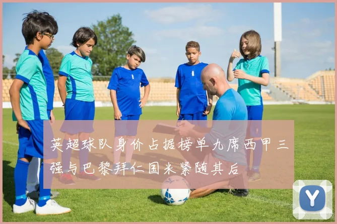 英超球队身价占据榜单九席西甲三强与巴黎拜仁国米紧随其后
