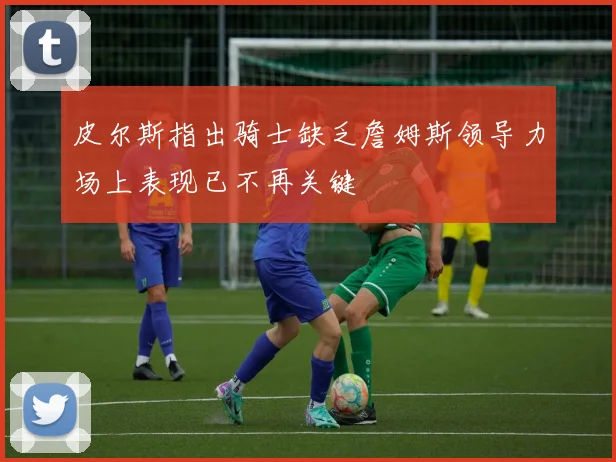 皮尔斯指出骑士缺乏詹姆斯领导力场上表现已不再关键