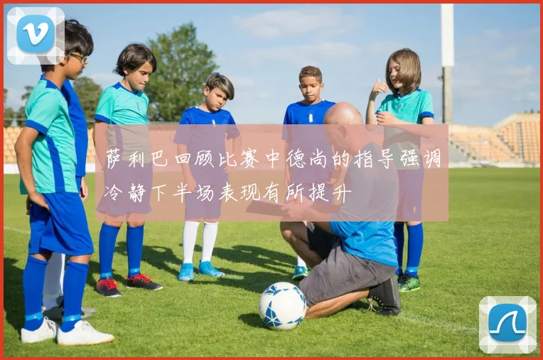萨利巴回顾比赛中德尚的指导强调冷静下半场表现有所提升