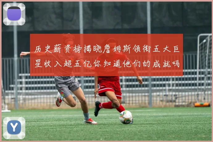 历史薪资榜揭晓詹姆斯领衔五大巨星收入超五亿你知道他们的成就吗