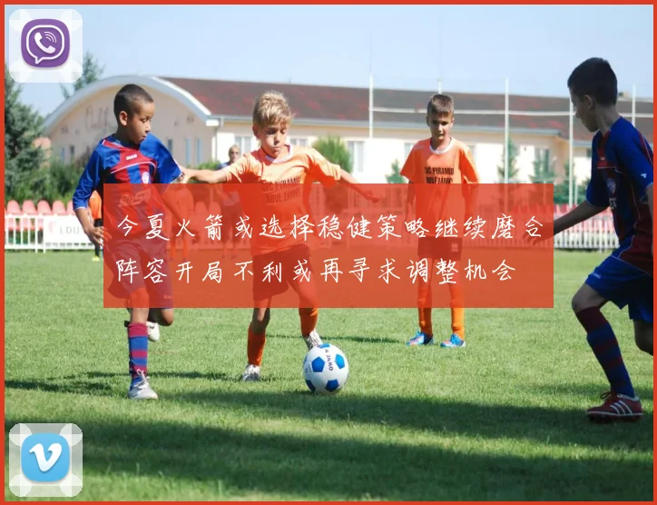 今夏火箭或选择稳健策略继续磨合阵容开局不利或再寻求调整机会