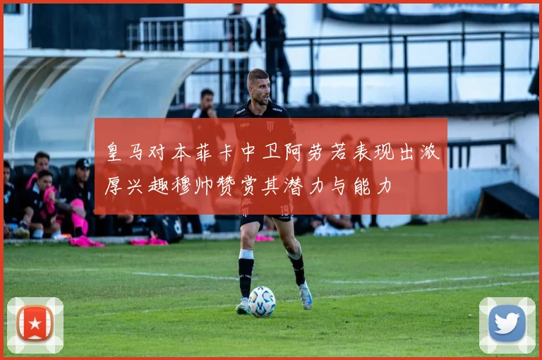 皇马对本菲卡中卫阿劳若表现出浓厚兴趣穆帅赞赏其潜力与能力