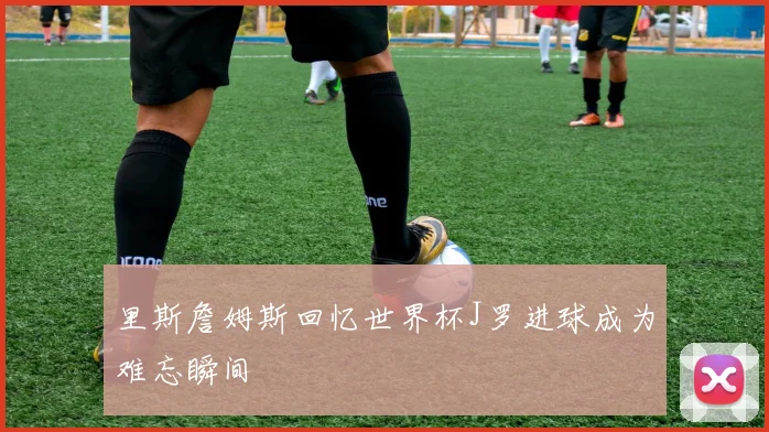 里斯詹姆斯回忆世界杯J罗进球成为难忘瞬间
