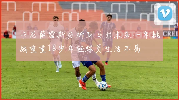 卡尼萨雷斯分析亚马尔未来一年挑战重重18岁年轻球员生活不易