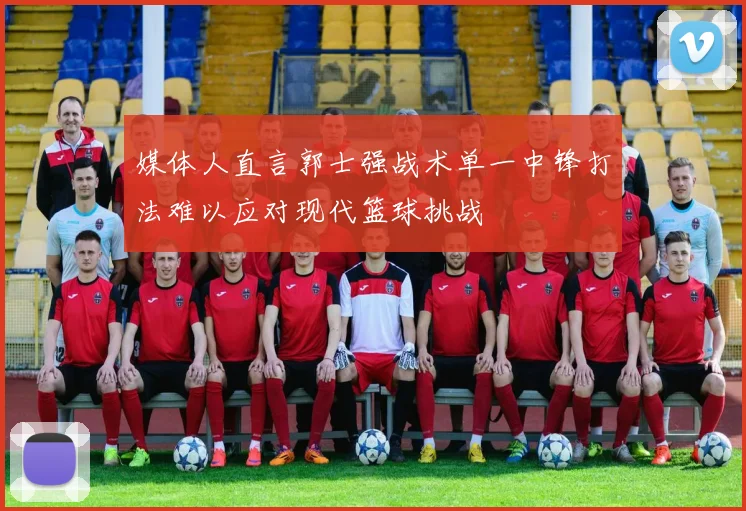 媒体人直言郭士强战术单一中锋打法难以应对现代篮球挑战