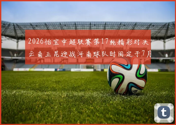 2026怡宝中超联赛第17轮精彩对决云南玉昆迎战河南球队时间定于7月3日晚上20点