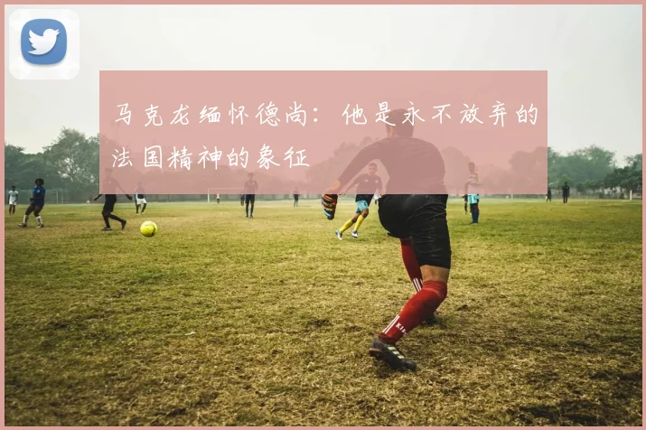 马克龙缅怀德尚：他是永不放弃的法国精神的象征